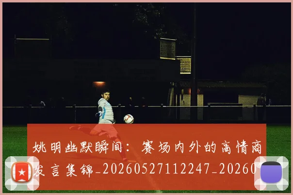 姚明幽默瞬间：赛场内外的高情商发言集锦_20260527112247_20260707143302
