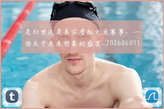 是幻觉还是真实虚拟电竞赛事,一场关于未来想象的盛宴_20260605184720