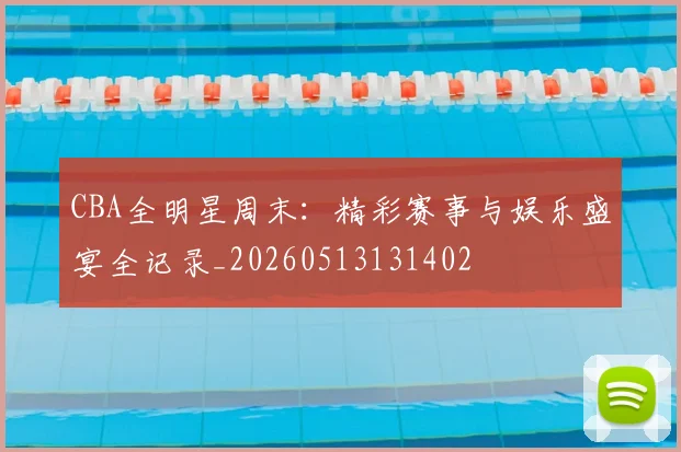 CBA全明星周末:精彩赛事与娱乐盛宴全记录_20260513131402