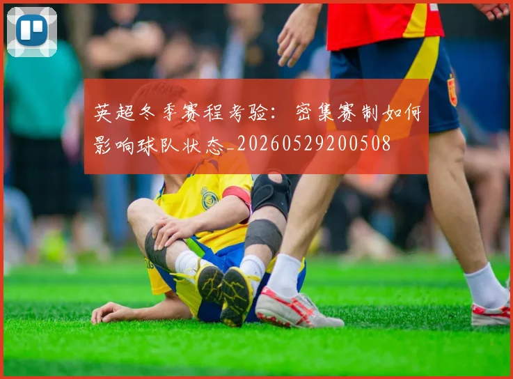 英超冬季赛程考验:密集赛制如何影响球队状态_20260529200508