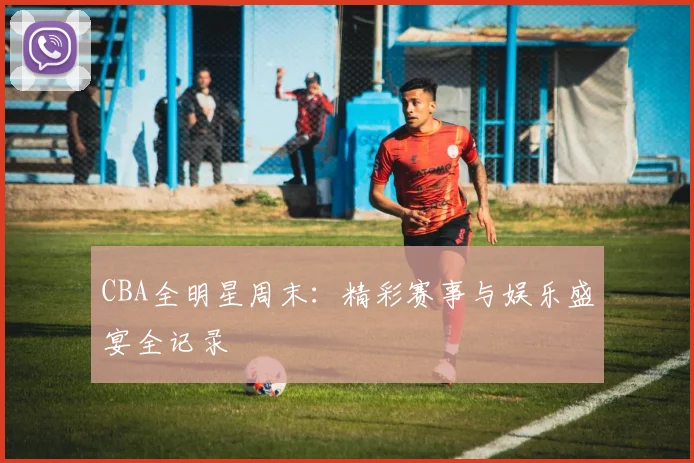CBA全明星周末：精彩赛事与娱乐盛宴全记录