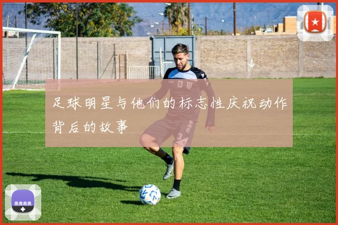 足球明星与他们的标志性庆祝动作背后的故事