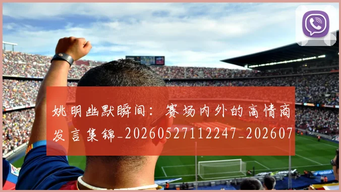 姚明幽默瞬间：赛场内外的高情商发言集锦_20260527112247_20260707143302