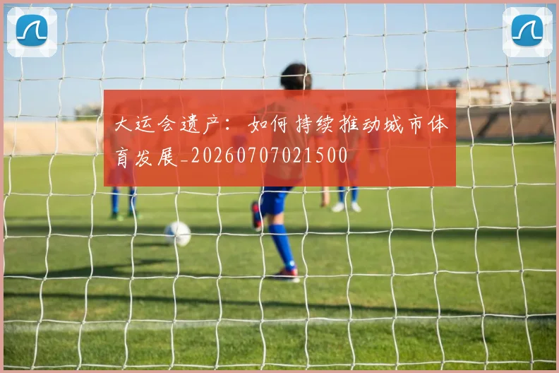 大运会遗产:如何持续推动城市体育发展_20260707021500