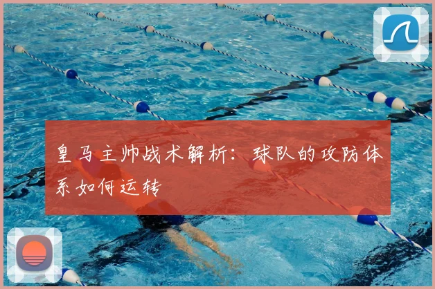 皇马主帅战术解析:球队的攻防体系如何运转