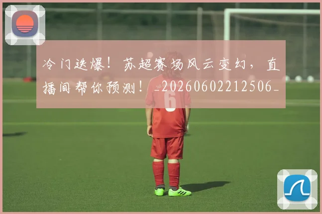 冷门迭爆!苏超赛场风云变幻,直播间帮你预测!_20260602212506_20260704173234