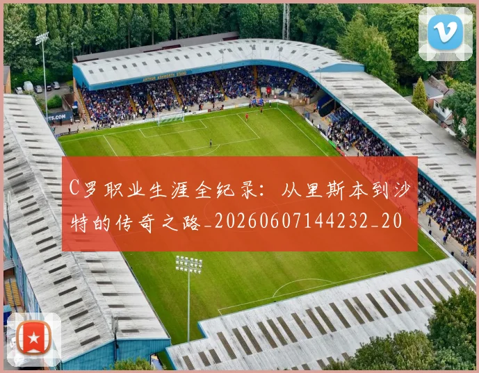 C罗职业生涯全纪录:从里斯本到沙特的传奇之路_20260607144232_20260702042638