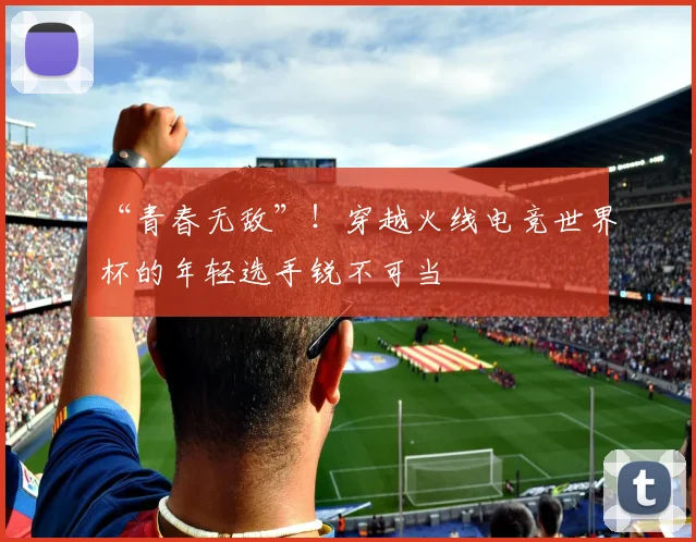 “青春无敌”！穿越火线电竞世界杯的年轻选手锐不可当