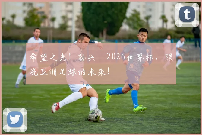 希望之光！孙兴慜2026世界杯，照亮亚洲足球的未来！