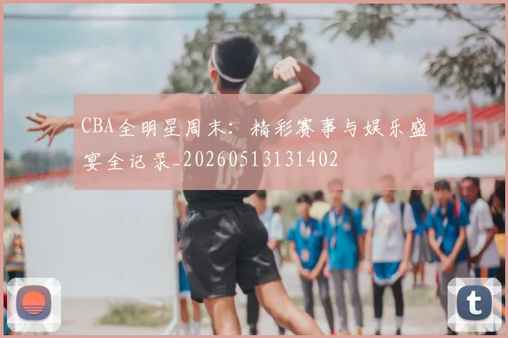 CBA全明星周末：精彩赛事与娱乐盛宴全记录_20260513131402