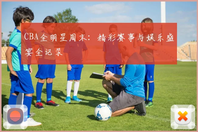 CBA全明星周末：精彩赛事与娱乐盛宴全记录